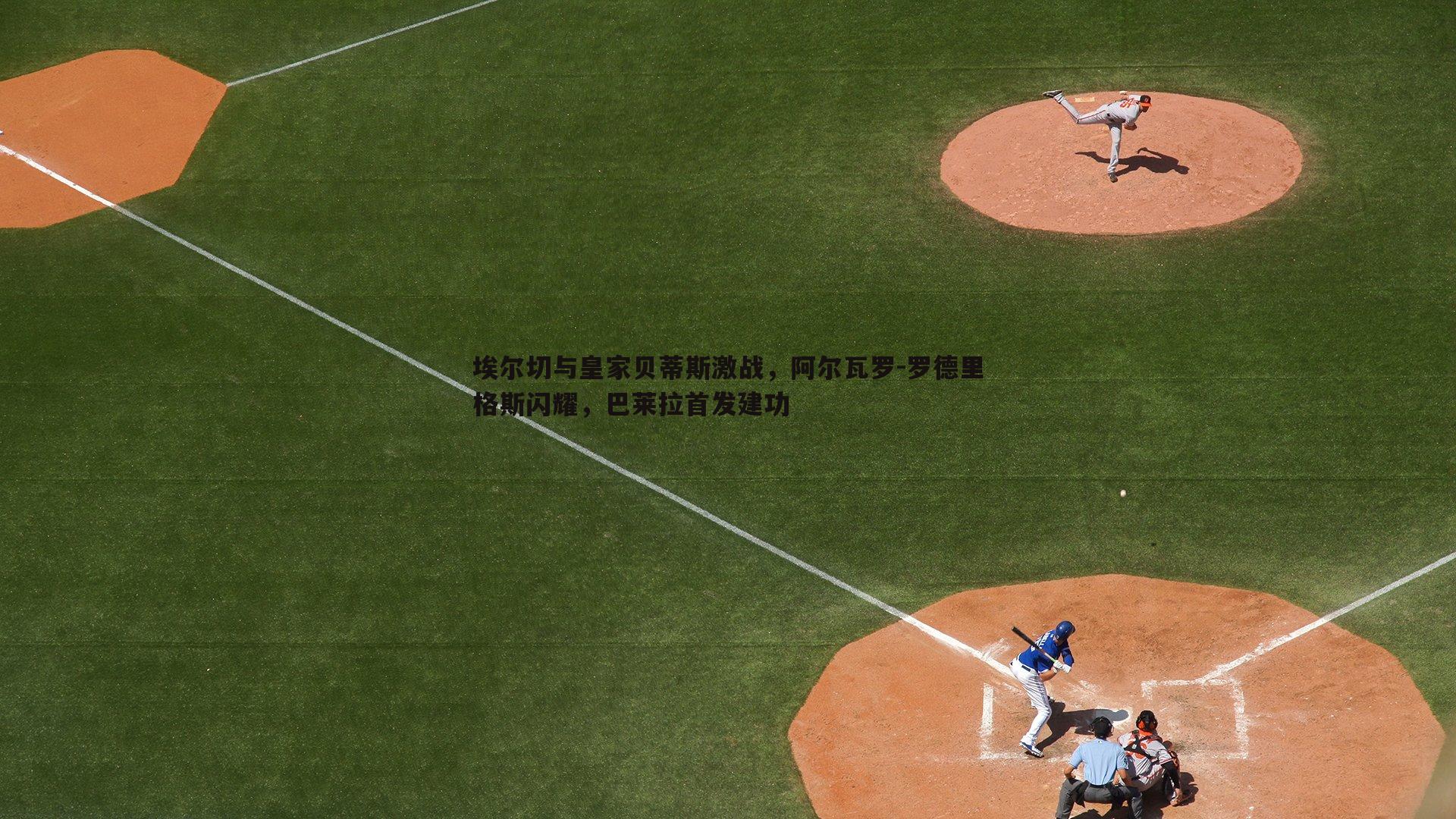 埃尔切与皇家贝蒂斯激战,阿尔瓦罗-罗德里格斯闪耀,巴莱拉首发建功